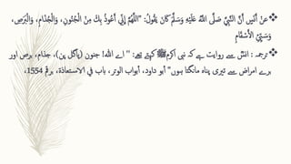 
‫ع‬
‫ق‬‫ن‬
‫ا‬‫اک‬ ‫ا‬َّ‫مل‬ ‫ا‬‫س‬‫ا‬‫و‬ ِ ‫ه‬‫ق‬‫ی‬‫ا‬‫ل‬‫ا‬‫ع‬ َُّ
‫اَّلل‬ َّ
‫یل‬ ‫ا‬
‫ص‬ َّ ِ 
‫ِب‬َّ‫ن‬‫ل‬‫ا‬ َّ‫ن‬َ‫آ‬ ‫س‬‫ا‬‫ن‬َ‫آ‬
ُ‫ول‬ُ‫ق‬‫ا‬‫ی‬ ‫ا‬‫ن‬
" :
‫ا‬ ‫ق‬‫ن‬ِ ‫م‬ ‫ا‬‫ ِك‬‫ب‬ ُ‫ذ‬‫و‬ُ‫ع‬َ‫آ‬ ِ ّ
‫ّن‬
ِ
‫ا‬ َّ‫م‬ُ‫ه‬َّ‫ل‬‫ل‬‫ا‬
، ِ 
‫ص‬‫ا‬‫ا‬
‫رب‬‫ق‬‫ل‬‫ا‬‫ا‬‫و‬ ،ِ ‫م‬‫ا‬‫ا‬‫ذ‬ُ‫ج‬‫ق‬‫ل‬‫ا‬‫ا‬‫و‬ ،ِ ‫ون‬ُ‫ن‬ُ‫ج‬‫ق‬‫ل‬
ِ  ِ ّ
‫ّي‬ ‫ا‬‫س‬‫ا‬‫و‬
ِ ‫م‬‫ا‬‫ا‬‫ق‬ ‫ق‬‫س‬َ‫أل‬‫ا‬

‫ترمجہ‬
:
ؓ
‫نس‬‫ا‬
‫نیب‬ ‫کہ‬ ‫ےہ‬ ‫روایت‬ ‫ےس‬
‫اکرم‬
‫ﷺ‬
‫تےھ‬ ‫کےتہ‬
:
''
‫ہللا‬ ‫اے‬
!
‫جنون‬
(
‫پ‬ ‫پاگل‬
‫ن‬
)
‫اور‬ ‫برص‬ ،‫جذام‬ ،
‫مانگتا‬ ‫ناہ‬‫پ‬ ‫تریی‬ ‫ےس‬ ‫اض‬‫ر‬‫ام‬ ‫برے‬
‫ہوں‬
"
‫بو‬‫آ‬
‫ب‬ ،‫تعاذۃ‬‫س‬‫الا‬ ‫يف‬ ‫ابب‬ ،‫تر‬‫و‬‫ال‬ ‫اب‬‫و‬‫ب‬‫آ‬ ،‫داود‬
‫رمق‬
1554
،
 