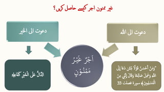 ‫یں؟‬‫ر‬‫ک‬ ‫حاصل‬ ‫ےسی‬‫ک‬ ‫اجر‬ ‫نون‬‫مم‬ ‫غری‬
ُ‫ـر‬‫ق‬‫ی‬‫ا‬‫غ‬ ٌ‫ر‬‫ق‬‫ج‬‫ا‬‫ا‬
‫ن‬‫ق‬‫ـو‬ُ‫ن‬‫ق‬‫م‬‫ا‬‫م‬
‫اخلری‬ ‫ایل‬ ‫دعوت‬ ‫ہللا‬ ‫ایل‬ ‫دعوت‬
‫ا‬‫خ‬‫ق‬‫ل‬‫ا‬ ‫ا‬
‫یل‬‫ا‬‫ع‬ ُّ‫ل‬‫ا‬َّ‫اِل‬
ِ  ِ 
‫ل‬ِ ‫ع‬‫ا‬‫ا‬‫ف‬‫ا‬‫ك‬ ِ  ‫ق‬
‫ری‬
"
ِ ّ‫م‬ ً
‫ال‬‫ق‬‫و‬‫ا‬‫ق‬ ُ‫ن‬ ‫ا‬‫س‬‫ق‬‫ح‬َ‫آ‬ ‫ق‬‫ن‬‫ا‬‫م‬‫ا‬‫و‬
‫ا‬
‫یل‬
ِ
‫ا‬ ‫ا‬‫ا‬‫ع‬‫ا‬‫د‬ ‫ن‬َّ‫م‬
‫ا‬‫ن‬ِ ‫م‬ ِ 
‫َِّن‬‫ن‬
ِ
‫ا‬ ‫ا‬‫ل‬‫ا‬‫ا‬‫ق‬‫ا‬‫و‬ ‫ا‬ً‫ح‬ِ ‫ل‬‫ا‬ ‫ا‬
‫ص‬ ‫ا‬‫ل‬ِ  ‫ا‬
‫َع‬‫ا‬‫و‬ ِ  َّ
‫اَّلل‬
‫ا‬‫نی‬ِ ‫م‬ِ ‫ل‬ ‫ق‬
‫س‬ُ‫م‬‫ق‬‫ل‬‫ا‬
﴾
‫سورۃ‬
‫فص‬
‫لت‬
33
 