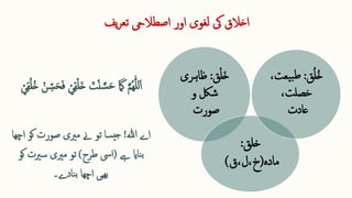 ‫اور‬ ‫لغوی‬ ‫یک‬ ‫اخالق‬
‫اصطالیح‬
‫یف‬‫ر‬‫تع‬
‫اے‬
‫ہللا‬
!
‫کو‬ ‫صورت‬ ‫مریی‬ ‫ےن‬ ‫تو‬ ‫سا‬‫جی‬
‫اچھا‬
‫ےہ‬ ‫ناای‬‫ب‬
(
‫طرح‬ ‫ایس‬
)
‫سریت‬ ‫مریی‬ ‫تو‬
‫کو‬
‫اچھا‬ ‫ھیی‬‫ب‬
‫نادے‬‫ب‬
‫۔‬
‫ا‬‫خ‬
‫ق‬‫ل‬
‫ق‬
:
‫ظاہری‬
‫و‬ ‫شلک‬
‫صورت‬
‫خلق‬
:
‫مادہ‬
(
‫ق‬،‫ل‬،‫خ‬
)
‫ق‬ُ‫ل‬ُ‫خ‬
:
،‫یعت‬‫ب‬‫ط‬
،‫خصلت‬
‫عادت‬
 