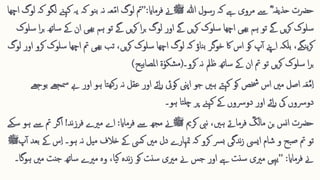 ‫حرضت‬
‫ہللا‬ ‫رسول‬ ‫کہ‬ ‫ےہ‬ ‫مروی‬ ‫ےس‬ ؓ ‫حذیفہ‬
‫ﷺ‬
‫فرماای‬ ‫ےن‬
:
’’
‫کےنہ‬ ‫یہ‬ ‫کہ‬ ‫نو‬‫ب‬ ‫نہ‬ ‫عہ‬ّ‫م‬‫ا‬ ‫لوگ‬ ‫مت‬
‫اچھا‬ ‫لوگ‬ ‫کہ‬ ‫لگو‬
‫لوگ‬ ‫اور‬ ‫ےگ‬ ‫یں‬‫ر‬‫ک‬ ‫سلوک‬ ‫اچھا‬ ‫ھیی‬‫ب‬ ‫ہم‬ ‫تو‬ ‫ےگ‬ ‫یں‬‫ر‬‫ک‬ ‫سلوک‬
‫ا‬‫ر‬‫ب‬
‫یں‬‫ر‬‫ک‬
‫ےک‬ ‫ان‬ ‫ھیی‬‫ب‬ ‫ہم‬ ‫تو‬ ‫ےگ‬
‫سلوک‬ ‫ا‬‫ر‬‫ب‬ ‫ساتھ‬
‫اچ‬ ‫مت‬ ‫ھیی‬‫ب‬ ‫تب‬ ،‫یں‬‫ر‬‫ک‬ ‫سلوک‬ ‫اچھا‬ ‫لوگ‬ ‫کہ‬ ‫ناؤ‬‫ب‬ ‫خوگر‬ ‫اک‬ ‫اس‬ ‫کو‬ ‫پ‬‫آ‬ ‫اےنپ‬ ‫بلکہ‬ ،‫نگے‬‫ی‬‫ر‬‫ک‬
‫لوگ‬ ‫اور‬ ‫کرو‬ ‫سلوک‬ ‫ھا‬
‫ا‬‫ر‬‫ب‬
‫سلوک‬
‫کرو۔‬ ‫نہ‬ ‫ظمل‬ ‫ساتھ‬ ‫ےک‬ ‫ان‬ ‫مت‬ ‫تو‬ ‫یں‬‫ر‬‫ک‬
(
‫یح‬‫ب‬‫املصا‬ ‫ۃ‬ٰ‫شکو‬‫م‬
)
‫ےب‬ ‫اور‬ ‫ہو‬ ‫تا‬‫کھ‬‫ر‬ ‫نہ‬ ‫عقل‬ ‫اور‬ ‫ائے‬‫ر‬ ‫کویئ‬ ‫اپین‬ ‫جو‬ ‫ہںی‬ ‫کےتہ‬ ‫کو‬ ‫خشص‬ ‫اس‬ ‫مںی‬ ‫اصل‬ ‫ہ‬‫ا‬‫ع‬َّ‫م‬ِ ‫ا‬
‫بوجھے‬ ‫مسجھے‬
‫ہو۔‬ ‫تا‬‫چل‬ ‫پر‬ ‫کےنہ‬ ‫ےک‬ ‫دورسوں‬ ‫اور‬ ‫ائے‬‫ر‬ ‫یک‬ ‫دورسوں‬
‫بن‬ ‫نس‬‫ا‬ ‫حرضت‬
ؓ
‫مالک‬
‫فرماےت‬
‫کرمی‬ ‫نیب‬ ،‫ہںی‬
‫ﷺ‬
‫فرماای‬ ‫ےس‬ ‫مھج‬ ‫ےن‬
:
‫ند‬‫ز‬‫فر‬ ‫مریے‬ ‫اے‬
!
‫اگ‬
‫سکے‬ ‫ہو‬ ‫ےس‬ ‫مت‬ ‫ر‬
ِ ‫ا‬ ‫ہو۔‬ ‫نہ‬ ‫میل‬ ‫خالف‬ ‫ےک‬ ‫کیس‬ ‫مںی‬ ‫دل‬ ‫متہارے‬ ‫کہ‬ ‫کرو‬ ‫رس‬‫ب‬ ‫ندگی‬‫ز‬ ‫ايیس‬ ‫شام‬ ‫و‬ ‫بح‬‫ص‬ ‫مت‬ ‫تو‬
‫پ‬‫آ‬ ‫بعد‬ ‫ےک‬ ‫س‬
‫ﷺ‬
‫فرماای‬ ‫ےن‬
:
’’
‫م‬ ‫جنت‬ ‫ساتھ‬ ‫مریے‬ ‫وہ‬ ،‫یا‬‫ک‬ ‫ندہ‬‫ز‬ ‫کو‬ ‫سنت‬ ‫مریی‬ ‫ےن‬ ‫جس‬ ‫اور‬ ‫ےہ‬ ‫سنت‬ ‫مریی‬ ‫یہیی‬
‫ہوگا۔‬ ‫ںی‬
 