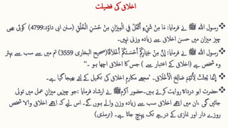 ‫یلت‬‫فض‬ ‫یک‬ ‫اخالق‬

‫ہللا‬ ‫رسول‬
‫ﷺ‬
‫فرماای‬ ‫ےن‬
:
‫ا‬‫ا‬‫م‬
ُ‫ح‬ ‫ق‬‫ن‬ِ ‫م‬ ِ ‫ان‬‫ا‬‫زی‬ِ ‫م‬‫ق‬‫ل‬‫ا‬ ِ 
‫يف‬ ُ‫ل‬‫ا‬‫ق‬‫ق‬‫ث‬َ‫ا‬ ‫ء‬ ‫ق‬ ‫ا‬
‫َش‬ ‫ق‬‫ن‬ِ ‫م‬
ِ ‫ق‬ُ‫ل‬ُ‫خ‬‫ق‬‫ل‬‫ا‬ ِ ‫ن‬ ‫ق‬
‫س‬
(
‫ایب‬ ‫سنن‬
‫د‬‫داو‬
:
4799
)
‫کویئ‬
‫ھیی‬‫ب‬
‫وزین‬ ‫زایدہ‬ ‫ےس‬ ‫اخالق‬ ‫سن‬‫ح‬ ‫مںی‬ ‫ان‬‫زی‬‫م‬ ‫چزی‬
‫نہںی۔‬

‫رسول‬
‫ہللا‬
‫ﷺ‬
‫ےن‬
‫فرماای‬
:
َّ‫ن‬
ِ
‫ا‬
‫ا‬ً‫ق‬‫ا‬‫ال‬‫ق‬‫خ‬َ‫ا‬ ‫ق‬ ُ
‫مک‬‫ا‬‫ن‬ ‫ا‬‫س‬‫ق‬‫ح‬َ‫ا‬ ‫ق‬ ُ‫مک‬ِ ‫ار‬‫ا‬‫ی‬ِ ‫خ‬ ‫ق‬‫ن‬ِ ‫م‬
(
‫بخاری‬‫ل‬‫ا‬ ‫یح‬‫حص‬
3559
)
‫مت‬
‫بہرت‬ ‫ےس‬ ‫سب‬ ‫ےس‬ ‫مںی‬
‫ےہ‬ ‫خشص‬ ‫وہ‬
(
‫ےس‬ ‫بار‬‫ت‬‫ع‬‫ا‬ ‫ےک‬ ‫اخالق‬
)
‫ہو‬ ‫اچھا‬ ‫اخالق‬ ‫اک‬ ‫جس‬
‫۔‬
‘‘

‫ا‬‫ح‬ِ ‫ل‬‫ا‬ ‫ا‬
‫ص‬ ‫ا‬‫م‬ِ ّ‫م‬‫ا‬‫ت‬ُ ِ 
‫أل‬ ُ
‫ت‬‫ق‬‫ث‬ِ ‫ع‬ُ‫ب‬ ‫ا‬‫ا‬‫م‬َّ‫ن‬
ِ
‫ا‬
‫ق‬ ‫ا‬
‫قال‬‫خ‬َ ‫ق‬
‫األ‬
‫۔‬
’
‫یک‬ ‫اخالق‬ ِ ‫م‬‫ماکر‬ ‫مجھے‬
‫یا‬‫گ‬ ‫یجا‬‫بھ‬ ‫ئے‬‫ل‬ ‫ےک‬ ‫یل‬‫تیم‬
‫ےہ۔‬

‫اکرم‬ ‫ہںی۔حضور‬ ‫کرےت‬ ‫روایت‬ؓ‫ء‬‫دردا‬ ‫ابو‬ ‫حرضت‬
‫ﷺ‬
‫فرماای‬ ‫ارشاد‬ ‫ےن‬
:
‫َع‬ ِ ‫ان‬‫زی‬‫م‬ ‫یں‬‫زی‬‫چ‬ ‫جو‬
‫تویل‬ ‫مںی‬ ‫ل‬
‫اےھچ‬ ‫مںی‬ ‫ان‬، ‫گی‬ ‫جائںی‬
‫اخالق‬
‫و‬ ‫اخالق‬ ‫اےھچ‬ ‫کہ‬ ‫ےیل‬ ‫اس‬ ‫ےگ۔‬ ‫ہوں‬ ‫اےل‬‫و‬ ‫وزن‬ ‫زایدہ‬ ‫ےس‬ ‫سب‬
‫خشص‬ ‫الا‬
‫ےہ۔‬ ‫جاات‬ ‫نچ‬‫پہ‬ ‫تک‬ ‫درےج‬ ‫ےک‬ ‫منازی‬ ‫اور‬ ‫دار‬ ‫روزے‬
(
‫ترمذی‬
)
 