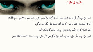 ‫حقیقت‬ ‫یک‬ ‫بد‬ ‫نظر‬
‫ہویت‬ ‫ایل‬‫و‬ ‫کرےن‬ ‫بقت‬‫س‬ ‫ےس‬ ‫تقدیر‬ ‫چزی‬ ‫کویئ‬ ‫اگر‬ ‫ےہ‬ ‫حق‬ ‫نظر‬
‫یح‬‫حص‬ ‫ہویت۔‬ ‫نظر‬ ‫وہ‬ ‫تو‬
‫سمل‬‫م‬
:
2188
"
‫مریی‬
‫ےس‬ ‫لگنے‬ ‫نظر‬ ‫موت‬ ‫اکرث‬ ‫بعد‬ ‫ےک‬ ‫قدر‬ ‫و‬ ‫قضا‬ ‫مںی‬ ‫امت‬
‫ہوگی۔‬
"
"
‫نظر‬
‫نڈی‬‫ا‬‫ہ‬ ‫کو‬ ‫نٹ‬‫و‬‫ا‬ ‫اور‬ ‫ےہ‬ ‫دییت‬ ‫نچا‬‫پہ‬ ‫تک‬ ‫قرب‬ ‫کو‬ ‫سان‬‫ن‬‫ا‬
‫تک‬
"
‫۔‬ ‫ےہ‬ ‫دییت‬ ‫ااتر‬ ‫ھیی‬‫ب‬ ‫کو‬ ‫اےل‬‫و‬ ‫ندی‬‫بل‬ ‫وہ‬ ،‫ےہ‬ ‫حق‬ ‫نظر‬ ،‫ےہ‬ ‫حق‬ ‫نظر‬
‫امحد‬ ‫ند‬‫س‬‫م‬
:
294/1
:
‫سن‬‫ح‬
 