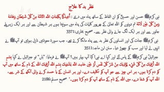 ‫عالج‬ ‫اک‬ ‫بد‬ ‫نظر‬
‫کرمی‬ ‫نیب‬
‫ﷺ‬
‫اور‬ ‫سن‬‫ح‬
ؓ‫نی‬‫س‬‫ح‬
‫دےتی‬ ‫مںی‬ ‫ناہ‬‫پ‬ ‫ساتھ‬ ‫ےک‬ ‫الفاظ‬ ‫ان‬ ‫کو‬
:
‫ا‬ ُ
‫یذمَك‬ِ ‫ع‬ُ‫آ‬
‫ا‬‫م‬ِ ‫ا‬‫لک‬ِ ‫ب‬
‫ا‬‫و‬ ‫ان‬‫ا‬‫ط‬‫ق‬‫ی‬ ‫ا‬‫ش‬ ّ ُ
‫ُك‬ ‫ق‬‫ن‬ِ ‫م‬ ‫ة‬َّ‫م‬‫ا‬َّ‫ت‬‫ل‬‫ا‬ َّ
‫اَّلل‬ ِ 
‫ات‬
‫ة‬‫ا‬‫م‬‫ا‬‫ا‬‫ه‬
‫ق‬
‫نی‬‫ا‬‫ع‬ ّ ُ
‫ُك‬ ‫ق‬‫ن‬ِ ‫م‬‫ا‬‫و‬
‫ة‬َّ‫م‬ ‫ا‬
‫ال‬
‫نپ‬‫و‬‫س‬ ‫مںی‬ ‫ناہ‬‫پ‬ ‫یک‬ ‫لکامت‬ ‫بھرپور‬ ‫ےک‬ ٰ‫تعایل‬ ‫ہللا‬ ‫کو‬ ‫نوں‬‫و‬‫د‬ ‫مت‬
‫زہریلے‬ ‫ایک‬ ‫ہر‬ ‫اور‬ ‫ےس‬ ‫یطان‬‫ش‬ ‫ہر‬ ‫ہوں‬ ‫تا‬
‫نظر‬ ‫ایل‬‫و‬ ‫جاےن‬ ‫لگ‬ ‫ایک‬ ‫ہر‬ ‫اور‬ ‫ےس‬ ‫نور‬‫ا‬‫ج‬
‫ےس‬
‫۔‬
‫خباری‬ ‫یح‬‫حص‬
:
3371
‫نیب‬
‫کرمی‬
‫ﷺ‬
‫ان‬ ‫معوذتںی‬ ‫سورۃ‬ ‫جب‬ ،‫تےھ‬ ‫کرےت‬ ‫مانگا‬ ‫ناہ‬‫پ‬ ‫ےس‬ ‫بد‬ ‫نظر‬ ‫یک‬ ‫نوں‬‫ا‬‫س‬‫ن‬‫ا‬ ‫اور‬ ‫یک‬ ‫جنات‬
‫تو‬ ‫ئںی‬‫و‬‫ہ‬ ‫زل‬
‫پ‬‫آ‬
‫ﷺ‬
‫ےن‬
‫چھوڑ‬ ‫کو‬ ‫سب‬ ‫اور‬ ‫یا‬‫ل‬ ‫ےل‬ ‫نہںی‬‫ا‬
‫دای‬
‫۔‬
‫سنن‬
‫ابن‬
‫ماجہ‬
:
3511
‫یل‬‫ئ‬‫ا‬‫رب‬‫ج‬
‫نیب‬
‫کرمی‬
‫ﷺ‬
‫نیب‬ ‫اے‬ ‫کہا‬ ‫اور‬ ‫ئے‬‫آ‬ ‫پاس‬ ‫ےک‬
!
‫ہںی؟‬ ‫بامیر‬ ‫پ‬‫آ‬ ‫یا‬‫ک‬
‫پ‬‫آ‬
‫ﷺ‬
‫فرماای‬ ‫ےن‬
:
”
‫ہاں‬
“
‫تو‬
‫یل‬‫ئ‬‫ا‬‫رب‬‫ج‬
‫کہا‬ ‫ےن‬
ِ ‫م‬ ‫ق‬
‫ ِس‬‫ب‬
‫ا‬‫ا‬‫ح‬ ‫ق‬
‫نی‬‫ا‬‫ع‬ ‫ق‬‫و‬َ‫آ‬ ‫س‬‫ق‬‫ف‬‫ا‬‫ن‬ ّ ُ
‫ُك‬ ّ ‫ا‬
‫رش‬ ‫ق‬‫ن‬ِ ‫م‬ ‫یك‬ِ ‫ذ‬‫ق‬‫مؤ‬ُ‫ی‬ ‫ء‬ ‫ق‬ ‫ا‬
‫َش‬ ّ ُ
‫ُك‬ ‫ق‬‫ن‬ِ ‫م‬ ‫یك‬ِ ‫ق‬‫ق‬‫ر‬َ‫آ‬ َّ
‫اَّلل‬
َّ
‫اَّلل‬ ِ ‫م‬ ‫ق‬
‫ ِس‬‫ب‬ ‫یك‬ِ ‫ف‬ ‫ق‬‫ش‬‫ا‬‫ي‬ َّ
‫اَّلل‬ ‫د‬ِ ‫س‬
‫یك‬ِ ‫ق‬‫ق‬‫ر‬َ‫آ‬
‫ان‬ ‫ےک‬ ‫ہللا‬
‫پ‬‫آ‬ ‫مںی‬ ‫ساتھ‬ ‫ےک‬ ‫م‬
‫ےک‬ ‫نکھ‬‫آ‬ ‫ایل‬‫و‬ ‫کرےن‬ ‫سد‬‫ح‬ ‫ای‬ ‫ےک‬ ‫سان‬‫ن‬‫ا‬ ‫ہر‬ ‫اور‬ ،‫دے‬ ‫یف‬‫تلک‬ ‫کو‬ ‫پ‬‫آ‬ ‫جو‬ ‫ےس‬ ‫چزی‬ ‫اس‬ ‫ہر‬ ،‫ہوں‬ ‫کرات‬ ‫دم‬ ‫کو‬
،‫ےس‬ ‫رش‬
‫ہوں‬ ‫کرات‬ ‫دم‬ ‫کو‬ ‫پ‬‫آ‬ ‫ساتھ‬ ‫ےک‬ ‫انم‬ ‫ےک‬ ‫ہللا‬ ‫مںی‬ ،‫دے‬ ‫شفا‬ ‫کو‬ ‫پ‬‫آ‬ ‫ہللا‬
‫۔‬
‘
‫سمل‬‫م‬ ‫یح‬‫حص‬
:
2186
 