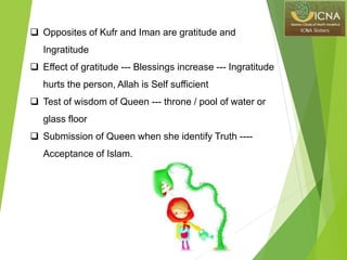  Opposites of Kufr and Iman are gratitude and
Ingratitude
 Effect of gratitude --- Blessings increase --- Ingratitude
hurts the person, Allah is Self sufficient
 Test of wisdom of Queen --- throne / pool of water or
glass floor
 Submission of Queen when she identify Truth ----
Acceptance of Islam.
 