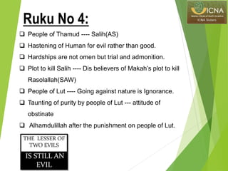  People of Thamud ---- Salih(AS)
 Hastening of Human for evil rather than good.
 Hardships are not omen but trial and admonition.
 Plot to kill Salih ---- Dis believers of Makah’s plot to kill
Rasolallah(SAW)
 People of Lut ---- Going against nature is Ignorance.
 Taunting of purity by people of Lut --- attitude of
obstinate
 Alhamdulillah after the punishment on people of Lut.
Ruku No 4:
 