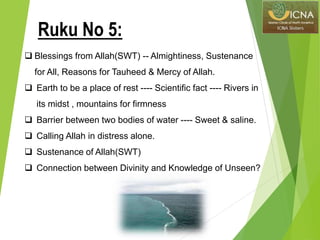 Blessings from Allah(SWT) -- Almightiness, Sustenance
for All, Reasons for Tauheed & Mercy of Allah.
 Earth to be a place of rest ---- Scientific fact ---- Rivers in
its midst , mountains for firmness
 Barrier between two bodies of water ---- Sweet & saline.
 Calling Allah in distress alone.
 Sustenance of Allah(SWT)
 Connection between Divinity and Knowledge of Unseen?
Ruku No 5:
 