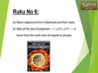  Same objections from Falsehood and their reply.
 Sign of the day of judgment ----- ِّ‫ض‬ ۡ‫ر‬َ ۡ‫اۡل‬ َ‫ن‬ِّ‫م‬ ً‫ة‬َّ‫ب‬ٓ‫ا‬َ‫د‬ --- a
beast from the earth who will speak to people.
Ruku No 6:
 