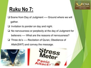  Scene from Day of Judgment ---- Ground where we will
gather.
 Invitation to ponder on day and night.
 No nervousness or perplexity at the day of Judgment for
believers ---- What are the reasons of nervousness?
 Three do’s ---- Recitation of Quran, Obedience of
Allah(SWT) and convey the message.
Ruku No 7:
 