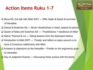  Musa AS, first talk with Allah SWT --- Offer Salah & Zakah & reminder
of Hereafter.
 Dawud & Sulaiman AS --- Shukr; thankfulness in heart, speech & actions.
 Queen of Saba and Sulaiman AS --- Thankfulness = obedience of Allah
 Nation Thamud & Lut --- Taking lessons from the destroyed nations
 Introduction to Allah SWT --- Ponder and reflect on signs around us to
have a Conscious relationship with Allah.
 Answers to objections on the Hereafter – Ponder on the arguments given
for Hereafter.
 Day of Judgment Scenes --- Discussing these scenes with the family
Action Items Ruku 1-7
 