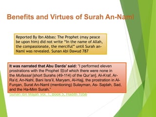 Reported By Ibn Abbas: The Prophet (may peace
be upon him) did not write “In the name of Allah,
the compassionate, the merciful” until Surah an-
Naml was revealed. Sunan Abi Dawud 787
It was narrated that Abu Darda’ said: “I performed eleven
prostrations with the Prophet ‫ﷺ‬of which there were none in
the Mufassal [short Surahs (49-114) of the Qur’an]. Al-A’raf, Ar-
Ra’d, An-Nahl, Bani Isra’il, Maryam, Al-Hajj, the prostration in Al-
Furqan, Surat An-Naml (mentioning) Sulayman, As- Sajdah, Sad,
and the Ha-Mim Surah.”
Sunan Ibn Majah Vol. 1, Book 5, Hadith 1056
 