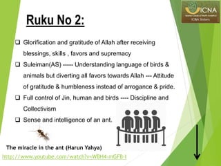  Glorification and gratitude of Allah after receiving
blessings, skills , favors and supremacy
 Suleiman(AS) ----- Understanding language of birds &
animals but diverting all favors towards Allah --- Attitude
of gratitude & humbleness instead of arrogance & pride.
 Full control of Jin, human and birds ---- Discipline and
Collectivism
 Sense and intelligence of an ant.
http://www.youtube.com/watch?v=WBH4-mGFB-I
The miracle in the ant (Harun Yahya)
Ruku No 2:
 