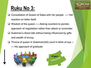  Consultation of Queen of Saba with her people ---- Her
reaction on letter itself.
 Wisdom of the queen ---- Asking courtiers to ponder,
approach of negotiation rather than attack or surrender.
 Suleiman’s direct talk without being influenced by gifts
and wealth of envoy.
 Throne of queen in Suleiman(AS) court in blink of eye --
--- His approach of gratitude
Ruku No 3:
‫شورى‬
 