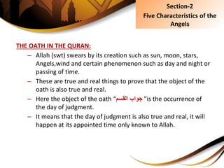 THE OATH IN THE QURAN:
– Allah (swt) swears by its creation such as sun, moon, stars,
Angels,wind and certain phenomenon such as day and night or
passing of time.
– These are true and real things to prove that the object of the
oath is also true and real.
– Here the object of the oath “‫جوابِالقسم‬ ”is the occurrence of
the day of judgment.
– It means that the day of judgment is also true and real, it will
happen at its appointed time only known to Allah.
Section-2
Five Characteristics of the
Angels
 