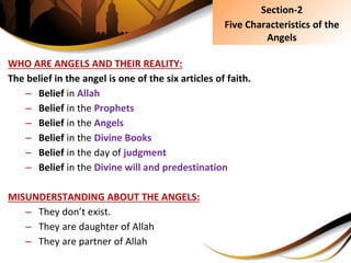 WHO ARE ANGELS AND THEIR REALITY:
The belief in the angel is one of the six articles of faith.
– Belief in Allah
– Belief in the Prophets
– Belief in the Angels
– Belief in the Divine Books
– Belief in the day of judgment
– Belief in the Divine will and predestination
MISUNDERSTANDING ABOUT THE ANGELS:
– They don’t exist.
– They are daughter of Allah
– They are partner of Allah
Section-2
Five Characteristics of the
Angels
 