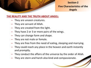 THE REALITY AND THE TRUTH ABOUT ANGEL:
– They are unseen creatures.
– They are servant of Allah.
– They are created from the light.
– They have 2 or 3 or more pairs of the wings.
– They can change form and shape.
– They are not male or female.
– They are free from the need of eating, sleeping and marrying.
– They could reach any place in the heaven and earth instantly
and promptly.
– They conduct the affairs of the universe by the order of Allah.
– They are stern and harsh also kind and compassionate.
Section-2
Five Characteristics of the
Angels
 