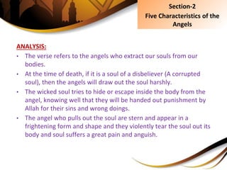 ANALYSIS:
• The verse refers to the angels who extract our souls from our
bodies.
• At the time of death, if it is a soul of a disbeliever (A corrupted
soul), then the angels will draw out the soul harshly.
• The wicked soul tries to hide or escape inside the body from the
angel, knowing well that they will be handed out punishment by
Allah for their sins and wrong doings.
• The angel who pulls out the soul are stern and appear in a
frightening form and shape and they violently tear the soul out its
body and soul suffers a great pain and anguish.
Section-2
Five Characteristics of the
Angels
 