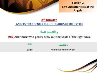 2ND QUALITY
ANGELS THAT GENTLY PULL OUT SOULS OF BELIEVERS:
ِِ‫ت‬‫ا‬َ‫ط‬ِ‫ش‬‫ا‬َّ‫ن‬‫ال‬َ‫و‬‫ا‬ً‫ط‬ْ‫ش‬َ‫ن‬
79:2)And those who gently draw out the souls of the righteous.
Section-2
Five Characteristics of the
Angels
‫ا‬ً‫ط‬ْ‫ش‬َ‫ن‬
gently
ِِ‫ت‬‫ا‬َ‫ط‬ِ‫ش‬‫ا‬َّ‫ن‬‫ال‬َ‫و‬
And those who draw out
 