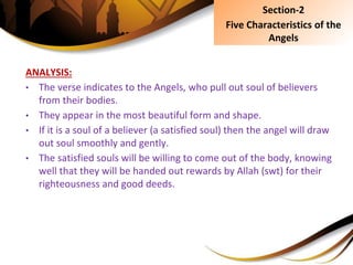 ANALYSIS:
• The verse indicates to the Angels, who pull out soul of believers
from their bodies.
• They appear in the most beautiful form and shape.
• If it is a soul of a believer (a satisfied soul) then the angel will draw
out soul smoothly and gently.
• The satisfied souls will be willing to come out of the body, knowing
well that they will be handed out rewards by Allah (swt) for their
righteousness and good deeds.
Section-2
Five Characteristics of the
Angels
 