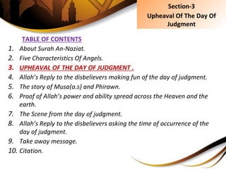 TABLE OF CONTENTS
1. About Surah An-Naziat.
2. Five Characteristics Of Angels.
3. UPHEAVAL OF THE DAY OF JUDGMENT .
4. Allah’s Reply to the disbelievers making fun of the day of judgment.
5. The story of Musa(a.s) and Phirawn.
6. Proof of Allah’s power and ability spread across the Heaven and the
earth.
7. The Scene from the day of judgment.
8. Allah’s Reply to the disbelievers asking the time of occurrence of the
day of judgment.
9. Take away message.
10. Citation.
Section-3
Upheaval Of The Day Of
Judgment
 