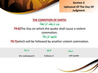 THE CONDITION OF EARTH:
ِ ُ‫ف‬ُ‫ج‬ْ‫ر‬َ‫ت‬َِ‫م‬ ْ‫و‬َ‫ي‬ُِ‫ة‬َ‫ف‬ ِ‫اج‬َّ‫الر‬
79:6)The Day on which the quake shall cause a violent
commotion.
ِ‫ا‬َ‫ه‬ُ‫ع‬َ‫ب‬ْ‫ت‬َ‫ت‬ُِ‫ة‬َ‫ف‬ِ‫د‬‫ا‬َّ‫الر‬
79:7)which will be followed by another violent commotion.
‫ا‬َ‫ه‬ُ‫ع‬َ‫ب‬ْ‫ت‬َ‫ت‬
Follows it
ُِ‫ف‬ُ‫ج‬ ْ‫ر‬َ‫ت‬
will quake
ُِ‫ة‬َ‫ف‬ِ‫د‬‫ا‬َّ‫الر‬
the subsequent
Section-3
Upheaval Of The Day Of
Judgment
 