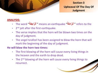 ANALYSIS:
• The word “ُِ‫ة‬َ‫ف‬ ِ‫اج‬َّ‫ٱلر‬ ” means an earthquake “ُِ‫ة‬َ‫ف‬ِ‫د‬‫ا‬َّ‫ٱلر‬ ” refers to the
• 2nd jolt after the first earthquake.
• The verse implies that the horn will be blown two times on the
day of judgment.
• The angel Israfeel has been assigned to blow the horn that will
mark the beginning of the day of judgment.
He will blow the horn two times:
• The first blowing of the horn will cause every living things in
the heaven and the earth to drop dead.
• The 2nd blowing of the horn will cause every living things to
resurrect.
Section-3
Upheaval Of The Day Of
Judgment
 