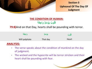 THE CONDITION OF HUMAN:
ٍِ‫ذ‬ِ‫ئ‬َ‫م‬ ْ‫و‬َ‫ي‬ٌِ‫وب‬ُ‫ل‬ُ‫ق‬ٌِ‫ة‬َ‫ف‬ ِ‫اج‬َ‫و‬
79:8)And on that Day, hearts shall be pounding with terror.
ANALYSIS:
• The verse speaks about the condition of mankind on the day
of judgment.
• The wicked and the hypocrite will be terror stricken and their
heart shall be pounding with fear.
ٍِ‫ذ‬ِ‫ئ‬َ‫م‬ ْ‫و‬َ‫ي‬
That day
ٌِ‫وب‬ُ‫ل‬ُ‫ق‬
Heart
‫ة‬َ‫ف‬ ِ‫اج‬َ‫و‬
Will palpitate
Section-3
Upheaval Of The Day Of
Judgment
 