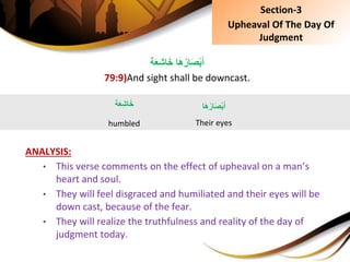 ‫ة‬َ‫ع‬ِ‫ش‬‫ا‬َ‫خ‬ِ‫ا‬َ‫ه‬ُ‫ار‬َ‫ص‬ْ‫ب‬َ‫أ‬
79:9)And sight shall be downcast.
ANALYSIS:
• This verse comments on the effect of upheaval on a man’s
heart and soul.
• They will feel disgraced and humiliated and their eyes will be
down cast, because of the fear.
• They will realize the truthfulness and reality of the day of
judgment today.
‫ة‬َ‫ع‬ِ‫ش‬‫ا‬َ‫خ‬
humbled
‫ا‬َ‫ه‬ُ‫ار‬َ‫ص‬ْ‫ب‬َ‫أ‬
Their eyes
Section-3
Upheaval Of The Day Of
Judgment
 