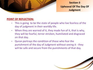 POINT OF REFLECTION:
• This is going to be the state of people who live fearless of the
day of judgment in their worldly life.
• When they are warned of it, they made fun of it, that is why,
they will be fearful, terror stricken, humiliated and disgraced
on that day.
• Quran portrays the condition of those who fear the
punishment of the day of Judgment without seeing it - they
will be safe and secure from the punishments of that day.
Section-3
Upheaval Of The Day Of
Judgment
 