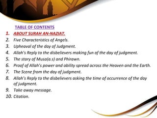 TABLE OF CONTENTS
1. ABOUT SURAH AN-NAZIAT.
2. Five Characteristics of Angels.
3. Upheaval of the day of Judgment.
4. Allah’s Reply to the disbelievers making fun of the day of judgment.
5. The story of Musa(a.s) and Phirawn.
6. Proof of Allah’s power and ability spread across the Heaven and the Earth.
7. The Scene from the day of judgment.
8. Allah’s Reply to the disbelievers asking the time of occurrence of the day
of judgment.
9. Take away message.
10. Citation.
 