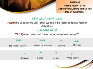 ‫ة‬َ‫ر‬ِ‫ف‬‫ا‬َ‫ح‬ْ‫ل‬‫يِا‬ِ‫ف‬َِ‫ُون‬‫د‬‫ُو‬‫د‬ْ‫ر‬َ‫م‬َ‫ل‬ِ‫ا‬َّ‫ن‬ِ‫إ‬َ‫ِأ‬َ‫ون‬ُ‫ل‬‫و‬ُ‫ق‬َ‫ي‬
79:10)The unbelievers say: "Shall we really be restored to our former
state (life).
ِ‫ا‬ً‫م‬‫ا‬َ‫ظ‬ِ‫ع‬ِ‫ا‬َّ‫ن‬ُ‫ك‬ِ‫ا‬َ‫ذ‬ِ‫إ‬َ‫أ‬ًِ‫ة‬َ‫ر‬ ِ‫خ‬َ‫ن‬
79:11)when we shall have become hollow bones?“
َِ‫ُون‬‫د‬‫ُو‬‫د‬ْ‫ر‬َ‫م‬َ‫ل‬
indeed be returned
َِ‫ون‬ُ‫ل‬‫و‬ُ‫ق‬َ‫ي‬
They say
‫ة‬َ‫ر‬ِ‫ف‬‫ا‬َ‫ح‬ْ‫ل‬‫ا‬
the former state?
‫ا‬َّ‫ن‬ِ‫إ‬َ‫أ‬
Will we
‫ا‬ً‫م‬‫ا‬َ‫ظ‬ِ‫ع‬
bones
‫ا‬َ‫ذ‬ِ‫إ‬َ‫أ‬
What! When
ًِ‫ة‬َ‫ر‬ ِ‫خ‬َ‫ن‬
decayed
‫ا‬َّ‫ن‬ُ‫ك‬
we are
Section-4
Allah’s Reply To The
Disbelievers Making Fun Of The
Day Of Judgment.
 