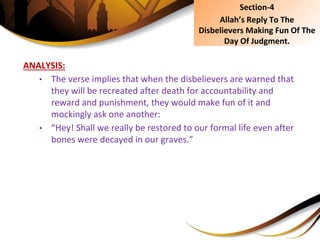 ANALYSIS:
• The verse implies that when the disbelievers are warned that
they will be recreated after death for accountability and
reward and punishment, they would make fun of it and
mockingly ask one another:
• “Hey! Shall we really be restored to our formal life even after
bones were decayed in our graves.”
Section-4
Allah’s Reply To The
Disbelievers Making Fun Of The
Day Of Judgment.
 