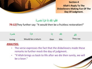 ٌِ‫ة‬َّ‫َر‬‫ك‬ِ‫ا‬ً‫ذ‬ِ‫إ‬َِ‫ك‬ْ‫ل‬ِ‫ت‬ِ‫وا‬ُ‫ل‬‫ا‬َ‫ق‬ٌِ‫ة‬َ‫ر‬ِ‫س‬‫ا‬َ‫خ‬
79:12)They further say: "It would then be a fruitless restoration!“
ANALYSIS:
• The verse expresses the fact that the disbelievers made these
remarks to further mock the day of judgment.
• “If Allah brings us back to life after we die then surely, we will
be a loser.”
ٌِ‫ة‬َّ‫َر‬‫ك‬
Would be a return
‫و‬ُ‫ل‬‫ا‬َ‫ق‬
They say
‫ة‬َ‫ر‬ِ‫س‬‫ا‬َ‫خ‬
losing
َِ‫ك‬ْ‫ل‬ِ‫ت‬
this
Section-4
Allah’s Reply To The
Disbelievers Making Fun Of The
Day Of Judgment.
‫ا‬ً‫ذ‬ِ‫إ‬
then
 