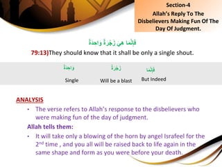 ٌِ‫ة‬َ‫ر‬ْ‫ج‬َ‫ِز‬َ‫ي‬ِ‫ه‬ِ‫ا‬َ‫م‬َّ‫ن‬ِ‫إ‬َ‫ف‬ٌِ‫ة‬َ‫د‬ ِ‫اح‬َ‫و‬
79:13)They should know that it shall be only a single shout.
ANALYSIS
• The verse refers to Allah’s response to the disbelievers who
were making fun of the day of judgment.
Allah tells them:
• It will take only a blowing of the horn by angel Israfeel for the
2nd time , and you all will be raised back to life again in the
same shape and form as you were before your death.
ٌِ‫ة‬َ‫د‬ ِ‫اح‬َ‫و‬
Single
‫ا‬َ‫م‬َّ‫ن‬ِ‫إ‬َ‫ف‬
But Indeed
ٌِ‫ة‬َ‫ر‬ْ‫ج‬َ‫ز‬
Will be a blast
Section-4
Allah’s Reply To The
Disbelievers Making Fun Of The
Day Of Judgment.
 