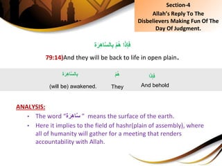 ِْ‫م‬ُ‫ه‬ِ‫ا‬َ‫ذ‬ِ‫إ‬َ‫ف‬‫ة‬َ‫ر‬ِ‫ه‬‫ا‬َّ‫س‬‫ال‬ِ‫ب‬
79:14)And they will be back to life in open plain.
ANALYSIS:
• The word “‫ة‬َ‫ر‬ِ‫ه‬‫ا‬َّ‫س‬ ” means the surface of the earth.
• Here it implies to the field of hashr(plain of assembly), where
all of humanity will gather for a meeting that renders
accountability with Allah.
‫ة‬َ‫ر‬ِ‫ه‬‫ا‬َّ‫س‬‫ال‬ِ‫ب‬
(will be) awakened.
‫ا‬َ‫ذ‬ِ‫إ‬َ‫ف‬
And behold
ِْ‫م‬ُ‫ه‬
They
Section-4
Allah’s Reply To The
Disbelievers Making Fun Of The
Day Of Judgment.
 