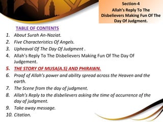 TABLE OF CONTENTS
1. About Surah An-Naziat.
2. Five Characteristics Of Angels.
3. Upheaval Of The Day Of Judgment .
4. Allah’s Reply To The Disbelievers Making Fun Of The Day Of
Judgement.
5. THE STORY OF MUSA(A.S) AND PHIRAWN.
6. Proof of Allah’s power and ability spread across the Heaven and the
earth.
7. The Scene from the day of judgment.
8. Allah’s Reply to the disbelievers asking the time of occurrence of the
day of judgment.
9. Take away message.
10. Citation.
Section-4
Allah’s Reply To The
Disbelievers Making Fun Of The
Day Of Judgment.
 