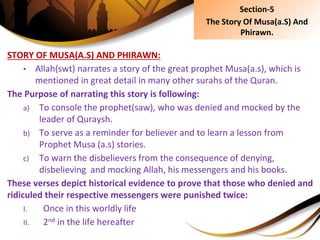STORY OF MUSA(A.S) AND PHIRAWN:
• Allah(swt) narrates a story of the great prophet Musa(a.s), which is
mentioned in great detail in many other surahs of the Quran.
The Purpose of narrating this story is following:
a) To console the prophet(saw), who was denied and mocked by the
leader of Quraysh.
b) To serve as a reminder for believer and to learn a lesson from
Prophet Musa (a.s) stories.
c) To warn the disbelievers from the consequence of denying,
disbelieving and mocking Allah, his messengers and his books.
These verses depict historical evidence to prove that those who denied and
ridiculed their respective messengers were punished twice:
I. Once in this worldly life
II. 2nd in the life hereafter
Section-5
The Story Of Musa(a.S) And
Phirawn.
 