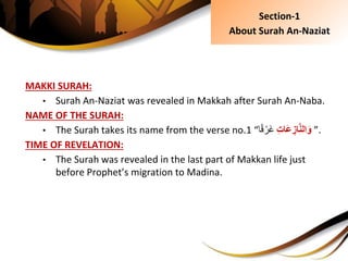 MAKKI SURAH:
• Surah An-Naziat was revealed in Makkah after Surah An-Naba.
NAME OF THE SURAH:
• The Surah takes its name from the verse no.1 “ ِِ‫ت‬‫َا‬‫ع‬ ِ‫از‬َّ‫ن‬‫ال‬َ‫و‬‫ا‬ً‫ق‬ ْ‫َر‬‫غ‬ ”.
TIME OF REVELATION:
• The Surah was revealed in the last part of Makkan life just
before Prophet’s migration to Madina.
Section-1
About Surah An-Naziat
 