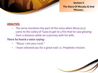 ANALYSIS:
• The verse mentions the part of the story when Musa (a.s)
came to the valley of Tuwa to get to a fire that he saw glowing
from a distance while on a journey with his wife.
There he heard a voice saying:
• “Musa: I am your Lord.”
• I have selected you for a great task i.e. Prophetic mission.
Section-5
The Story Of Musa(a.S) And
Phirawn.
 