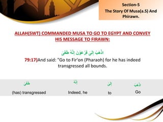 ALLAH(SWT) COMMANDED MUSA TO GO TO EGYPT AND CONVEY
HIS MESSAGE TO FIRAWN:
ُِ‫ه‬َّ‫ن‬ِ‫إ‬َِ‫ن‬ ْ‫َو‬‫ع‬ْ‫ر‬ِ‫ف‬ِ‫ى‬َ‫ل‬ِ‫إ‬ِ ْ‫ب‬َ‫ه‬ْ‫اذ‬ِ‫ى‬َ‫غ‬َ‫ط‬
79:17)And said: "Go to Fir'on (Pharaoh) for he has indeed
transgressed all bounds.
ِ‫ى‬َ‫غ‬َ‫ط‬
(has) transgressed
ِْ‫ب‬َ‫ه‬ْ‫اذ‬
Go
ِ‫ى‬َ‫ل‬ِ‫إ‬
to
ُِ‫ه‬َّ‫ن‬ِ‫إ‬
Indeed, he
Section-5
The Story Of Musa(a.S) And
Phirawn.
 