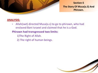 ANALYSIS:
• Allah(swt) directed Musa(a.s) to go to phirawn, who had
enslaved Bani Israeel and claimed that he is a God.
Phirawn had transgressed two limits:
1)The Right of Allah.
2) The right of human beings.
Section-5
The Story Of Musa(a.S) And
Phirawn.
 