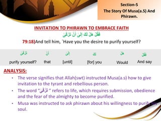 INVITATION TO PHIRAWN TO EMBRACE FAITH
ِْ‫ن‬َ‫ِأ‬‫ى‬َ‫ل‬ِ‫إ‬َِ‫ك‬َ‫ل‬ِْ‫ل‬َ‫ه‬ِْ‫ل‬ُ‫ق‬َ‫ف‬ِ‫َّى‬‫ك‬َ‫ز‬َ‫ت‬
79:18)And tell him, `Have you the desire to purify yourself?
ANALYSIS:
• The verse signifies that Allah(swt) instructed Musa(a.s) how to give
invitation to the tyrant and rebellious person.
• The word “ِ‫َّى‬‫ك‬َ‫ز‬َ‫ت‬ ” refers to life, which requires submission, obedience
and the fear of the almighty to become purified.
• Musa was instructed to ask phirawn about his willingness to purify his
soul.
ِ‫ى‬َ‫ل‬ِ‫إ‬
[until]
ِْ‫ل‬ُ‫ق‬َ‫ف‬
And say
ِْ‫ل‬َ‫ه‬
Would
َِ‫ك‬َ‫ل‬
[for] you
ِ‫َّى‬‫ك‬َ‫ز‬َ‫ت‬
purify yourself?
ِْ‫ن‬َ‫أ‬
that
Section-5
The Story Of Musa(a.S) And
Phirawn.
 