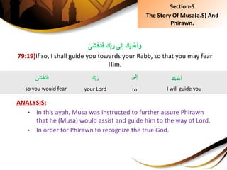 َِ‫ك‬ِ‫ب‬َ‫ِر‬‫ى‬َ‫ل‬ِ‫إ‬َِ‫ك‬َ‫ي‬ِ‫د‬ْ‫ه‬َ‫أ‬َ‫و‬ِ‫َى‬‫ش‬ْ‫خ‬َ‫ت‬َ‫ف‬
79:19)If so, I shall guide you towards your Rabb, so that you may fear
Him.
ANALYSIS:
• In this ayah, Musa was instructed to further assure Phirawn
that he (Musa) would assist and guide him to the way of Lord.
• In order for Phirawn to recognize the true God.
ِ‫َى‬‫ش‬ْ‫خ‬َ‫ت‬َ‫ف‬
so you would fear
َِ‫ك‬َ‫ي‬ِ‫د‬ْ‫ه‬َ‫أ‬
I will guide you
ِ‫ى‬َ‫ل‬ِ‫إ‬
to
َِ‫ك‬ِ‫ب‬َ‫ر‬
your Lord
Section-5
The Story Of Musa(a.S) And
Phirawn.
 
