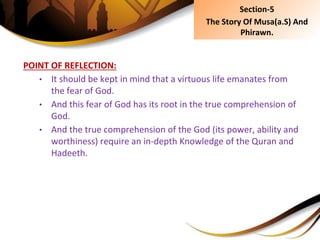 POINT OF REFLECTION:
• It should be kept in mind that a virtuous life emanates from
the fear of God.
• And this fear of God has its root in the true comprehension of
God.
• And the true comprehension of the God (its power, ability and
worthiness) require an in-depth Knowledge of the Quran and
Hadeeth.
Section-5
The Story Of Musa(a.S) And
Phirawn.
 