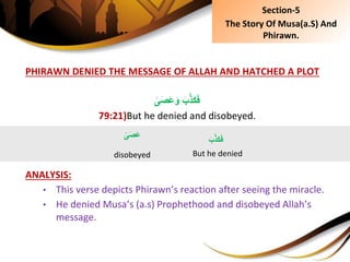 PHIRAWN DENIED THE MESSAGE OF ALLAH AND HATCHED A PLOT
َِ‫ب‬َّ‫ذ‬َ‫ك‬َ‫ف‬ِ‫ى‬َ‫ص‬َ‫ع‬َ‫و‬
79:21)But he denied and disobeyed.
ANALYSIS:
• This verse depicts Phirawn’s reaction after seeing the miracle.
• He denied Musa’s (a.s) Prophethood and disobeyed Allah’s
message.
َِ‫ب‬َّ‫ذ‬َ‫ك‬َ‫ف‬
But he denied
ِ‫ى‬َ‫ص‬َ‫ع‬
disobeyed
Section-5
The Story Of Musa(a.S) And
Phirawn.
 