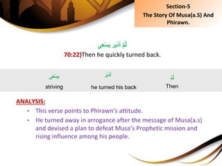‫ى‬َ‫ع‬ْ‫س‬َ‫ي‬َِ‫ر‬َ‫ب‬ْ‫د‬َ‫ِأ‬َّ‫م‬ُ‫ث‬
70:22)Then he quickly turned back.
ANALYSIS:
• This verse points to Phirawn’s attitude.
• He turned away in arrogance after the message of Musa(a.s)
and devised a plan to defeat Musa’s Prophetic mission and
rising influence among his people.
َِّ‫م‬ُ‫ث‬
Then
َِ‫ر‬َ‫ب‬ْ‫د‬َ‫أ‬
he turned his back
‫ى‬َ‫ع‬ْ‫س‬َ‫ي‬
striving
Section-5
The Story Of Musa(a.S) And
Phirawn.
 