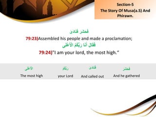 َِ‫َر‬‫ش‬َ‫ح‬َ‫ف‬ِ‫َى‬‫د‬‫ا‬َ‫ن‬َ‫ف‬
79:23)Assembled his people and made a proclamation;
‫ى‬َ‫ل‬ْ‫ع‬َ ْ‫ِال‬ُ‫م‬ُ‫ك‬ُّ‫ب‬َ‫اِر‬َ‫ن‬َ‫ِأ‬َ‫ل‬‫ا‬َ‫ق‬َ‫ف‬
79:24)"I am your lord, the most high.“
‫ى‬َ‫ل‬ْ‫ع‬َ ْ‫ال‬
The most high
َِ‫َر‬‫ش‬َ‫ح‬َ‫ف‬
And he gathered
ِ‫َى‬‫د‬‫ا‬َ‫ن‬َ‫ف‬
And called out
ُِ‫م‬ُ‫ك‬ُّ‫ب‬َ‫ر‬
your Lord
Section-5
The Story Of Musa(a.S) And
Phirawn.
 