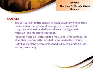 ANALYSIS:
• The verses refer to the contest (a grand assembly where in the
entire nation was gathered) arranged between skillful
magicians who were called from all over the Egypt and
Musa(a.s) and his brother(Haroon).
• However Musa(a.s) Defeated the magicians in the contest and
all of them embraced Musa’s faith after seeing the miracle.
• But Phirawn didn’t accept defeat and still called himself a God
and supreme deity.
Section-5
The Story Of Musa(a.S) And
Phirawn.
 