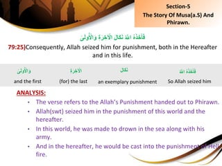 ِِ‫ة‬َ‫ر‬ ِ‫خ‬ ْ‫ِال‬َ‫ل‬‫َا‬‫ك‬َ‫ن‬ُِ َّ‫ِاَّلل‬ُ‫ه‬َ‫ذ‬َ‫خ‬َ‫أ‬َ‫ف‬ِ‫ى‬َ‫ل‬‫و‬ُ ْ‫ال‬َ‫و‬
79:25)Consequently, Allah seized him for punishment, both in the Hereafter
and in this life.
ANALYSIS:
• The verse refers to the Allah’s Punishment handed out to Phirawn.
• Allah(swt) seized him in the punishment of this world and the
hereafter.
• In this world, he was made to drown in the sea along with his
army.
• And in the hereafter, he would be cast into the punishment of Hell
fire.
ِ‫ى‬َ‫ل‬‫و‬ُ ْ‫ال‬َ‫و‬
and the first
ُِ َّ‫ِاَّلل‬ُ‫ه‬َ‫ذ‬َ‫خ‬َ‫أ‬َ‫ف‬
So Allah seized him
َِ‫ل‬‫َا‬‫ك‬َ‫ن‬
an exemplary punishment
ِِ‫ة‬َ‫ر‬ ِ‫خ‬ ْ‫ال‬
(for) the last
Section-5
The Story Of Musa(a.S) And
Phirawn.
 