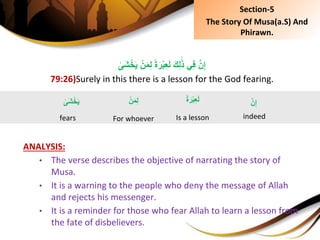 ِْ‫ن‬َ‫م‬ِ‫ل‬ًِ‫ة‬َ‫ر‬ْ‫ب‬ِ‫ع‬َ‫ل‬َِ‫ك‬ِ‫ل‬َ‫ذ‬ِ‫ي‬ِ‫ف‬َِّ‫ن‬ِ‫إ‬ِ‫َى‬‫ش‬ْ‫خ‬َ‫ي‬
79:26)Surely in this there is a lesson for the God fearing.
ANALYSIS:
• The verse describes the objective of narrating the story of
Musa.
• It is a warning to the people who deny the message of Allah
and rejects his messenger.
• It is a reminder for those who fear Allah to learn a lesson from
the fate of disbelievers.
َِّ‫ن‬ِ‫إ‬
indeed
ًِ‫ة‬َ‫ْر‬‫ب‬ِ‫ع‬َ‫ل‬
Is a lesson
ِ‫َى‬‫ش‬ْ‫خ‬َ‫ي‬
fears
Section-5
The Story Of Musa(a.S) And
Phirawn.
ِْ‫ن‬َ‫م‬ِ‫ل‬
For whoever
 