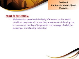 POINT OF REFLECTION:
• Allah(swt) has preserved the body of Phirawn so that every
rebellious person would know the consequence of denying the
occurrence of the day of judgement, the message of Allah, his
messenger and claiming to be God.
Section-5
The Story Of Musa(a.S) And
Phirawn.
 